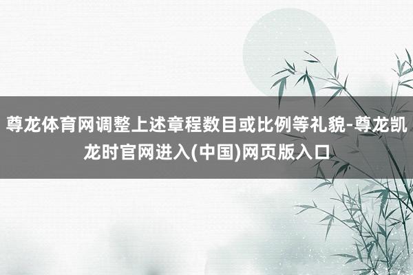 尊龙体育网调整上述章程数目或比例等礼貌-尊龙凯龙时官网进入(中国)网页版入口