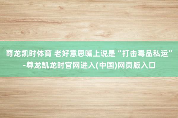 尊龙凯时体育 老好意思嘴上说是“打击毒品私运”-尊龙凯龙时官网进入(中国)网页版入口