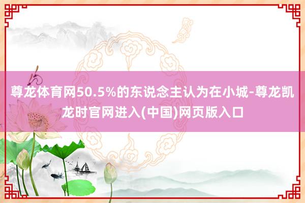 尊龙体育网50.5%的东说念主认为在小城-尊龙凯龙时官网进入(中国)网页版入口