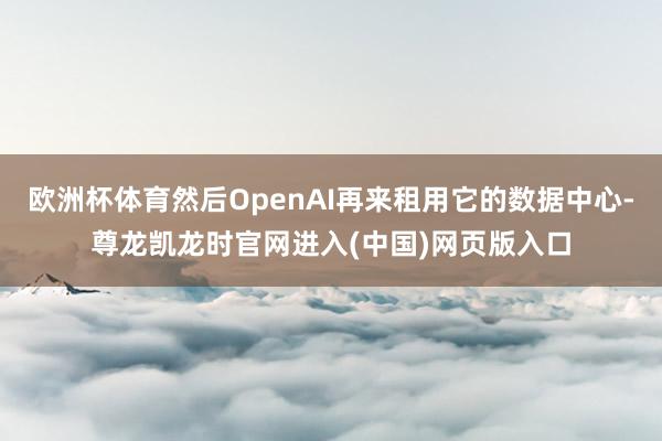 欧洲杯体育然后OpenAI再来租用它的数据中心-尊龙凯龙时官网进入(中国)网页版入口