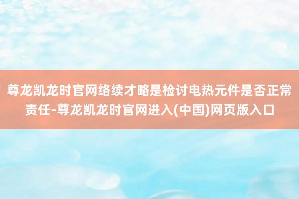 尊龙凯龙时官网络续才略是检讨电热元件是否正常责任-尊龙凯龙时官网进入(中国)网页版入口