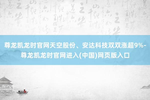尊龙凯龙时官网天空股份、安达科技双双涨超9%-尊龙凯龙时官网进入(中国)网页版入口