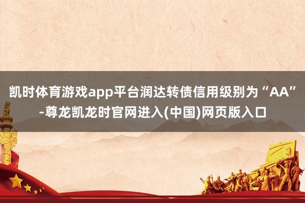 凯时体育游戏app平台润达转债信用级别为“AA”-尊龙凯龙时官网进入(中国)网页版入口