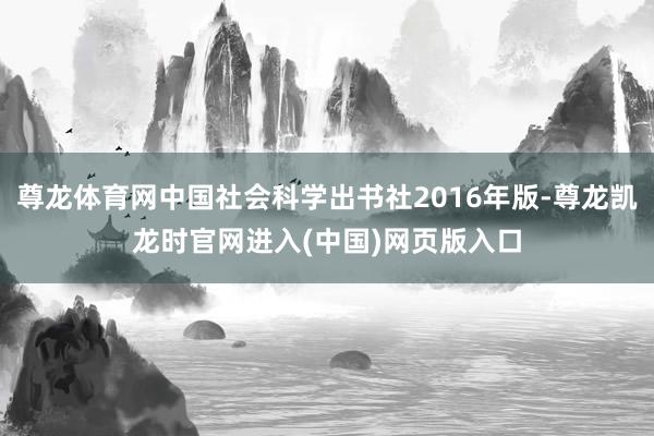 尊龙体育网中国社会科学出书社2016年版-尊龙凯龙时官网进入(中国)网页版入口