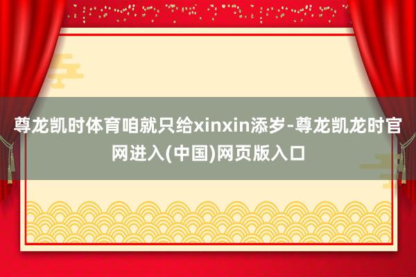 尊龙凯时体育咱就只给xinxin添岁-尊龙凯龙时官网进入(中国)网页版入口