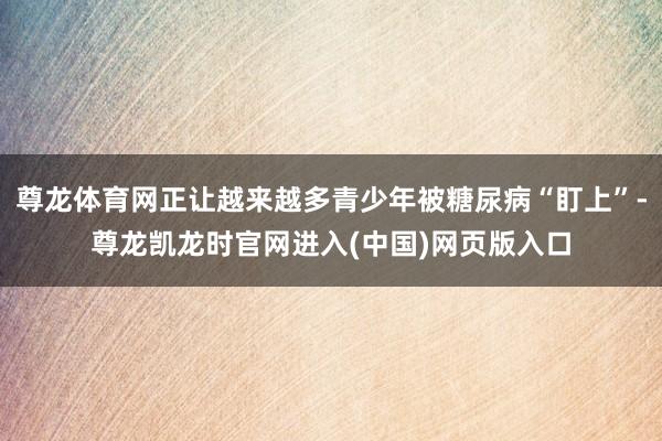 尊龙体育网正让越来越多青少年被糖尿病“盯上”-尊龙凯龙时官网进入(中国)网页版入口