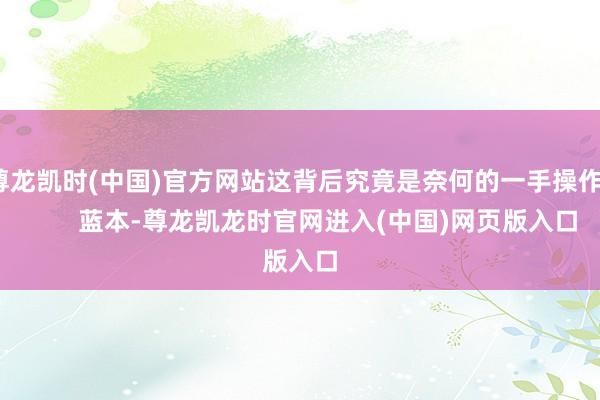 尊龙凯时(中国)官方网站这背后究竟是奈何的一手操作？        蓝本-尊龙凯龙时官网进入(中国)网页版入口