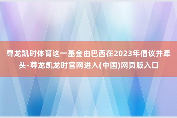 尊龙凯时体育这一基金由巴西在2023年倡议并牵头-尊龙凯龙时官网进入(中国)网页版入口