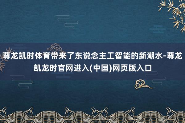 尊龙凯时体育带来了东说念主工智能的新潮水-尊龙凯龙时官网进入(中国)网页版入口