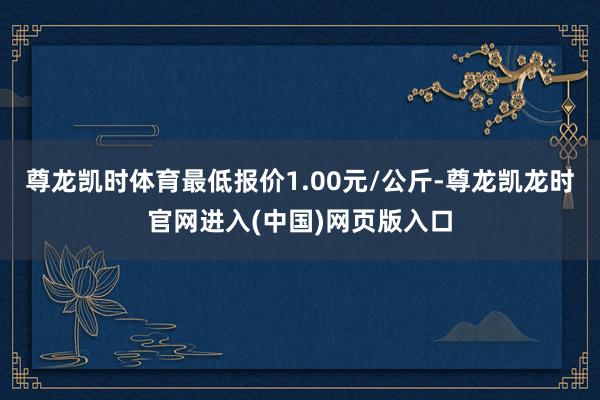 尊龙凯时体育最低报价1.00元/公斤-尊龙凯龙时官网进入(中国)网页版入口