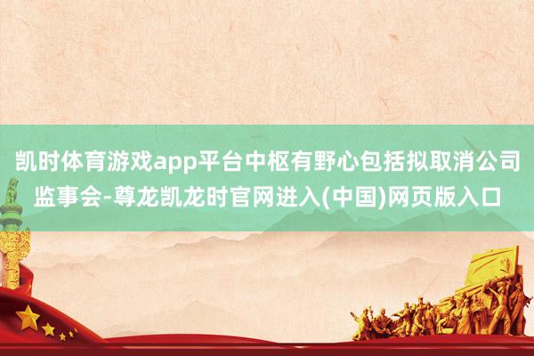 凯时体育游戏app平台中枢有野心包括拟取消公司监事会-尊龙凯龙时官网进入(中国)网页版入口