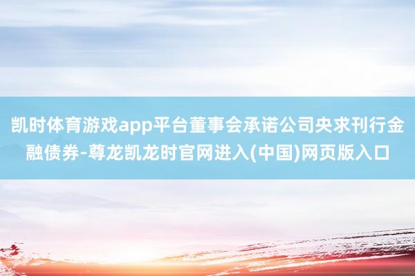 凯时体育游戏app平台董事会承诺公司央求刊行金融债券-尊龙凯龙时官网进入(中国)网页版入口