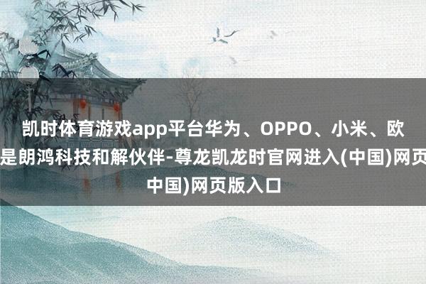凯时体育游戏app平台华为、OPPO、小米、欧尚等均是朗鸿科技和解伙伴-尊龙凯龙时官网进入(中国)网页版入口
