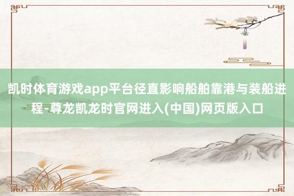凯时体育游戏app平台径直影响船舶靠港与装船进程-尊龙凯龙时官网进入(中国)网页版入口
