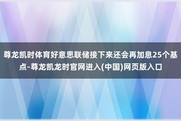 尊龙凯时体育好意思联储接下来还会再加息25个基点-尊龙凯龙时官网进入(中国)网页版入口