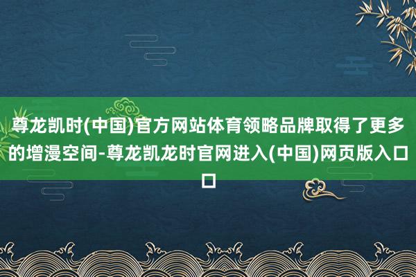 尊龙凯时(中国)官方网站体育领略品牌取得了更多的增漫空间-尊龙凯龙时官网进入(中国)网页版入口