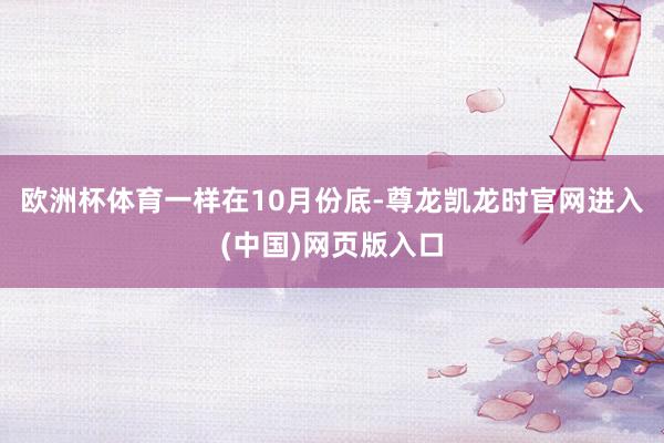 欧洲杯体育 一样在10月份底-尊龙凯龙时官网进入(中国)网页版入口