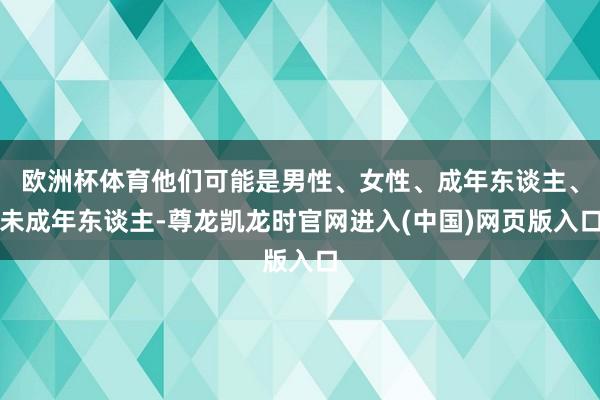 欧洲杯体育他们可能是男性、女性、成年东谈主、未成年东谈主-尊龙凯龙时官网进入(中国)网页版入口