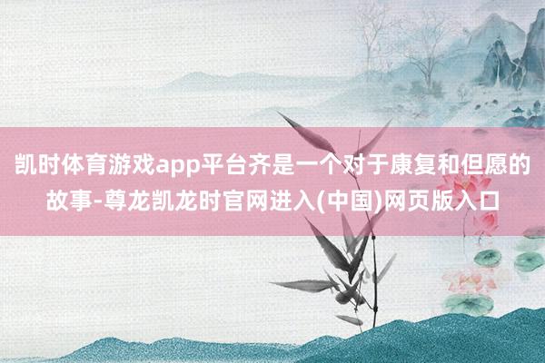 凯时体育游戏app平台齐是一个对于康复和但愿的故事-尊龙凯龙时官网进入(中国)网页版入口