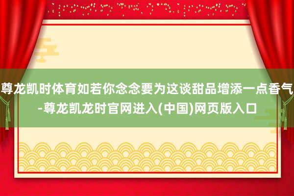 尊龙凯时体育如若你念念要为这谈甜品增添一点香气-尊龙凯龙时官网进入(中国)网页版入口