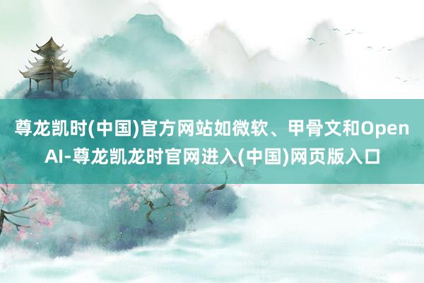 尊龙凯时(中国)官方网站如微软、甲骨文和OpenAI-尊龙凯龙时官网进入(中国)网页版入口