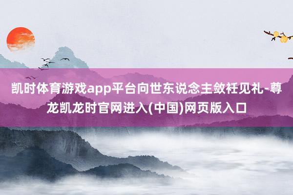 凯时体育游戏app平台向世东说念主敛衽见礼-尊龙凯龙时官网进入(中国)网页版入口