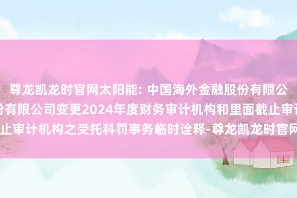 尊龙凯龙时官网太阳能: 中国海外金融股份有限公司对于中节能太阳能股份有限公司变更2024年度财务审计机构和里面截止审计机构之受托科罚事务临时诠释-尊龙凯龙时官网进入(中国)网页版入口