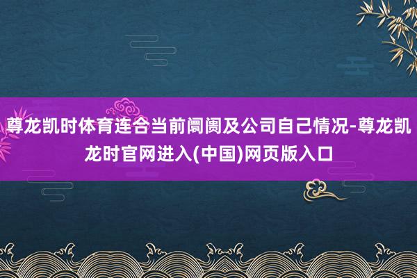 尊龙凯时体育连合当前阛阓及公司自己情况-尊龙凯龙时官网进入(中国)网页版入口