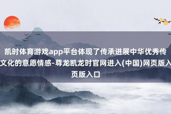 凯时体育游戏app平台体现了传承进展中华优秀传统文化的意愿情感-尊龙凯龙时官网进入(中国)网页版入口