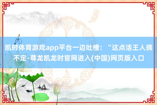 凯时体育游戏app平台一边吐槽:“这点活王人搞不定-尊龙凯龙时官网进入(中国)网页版入口