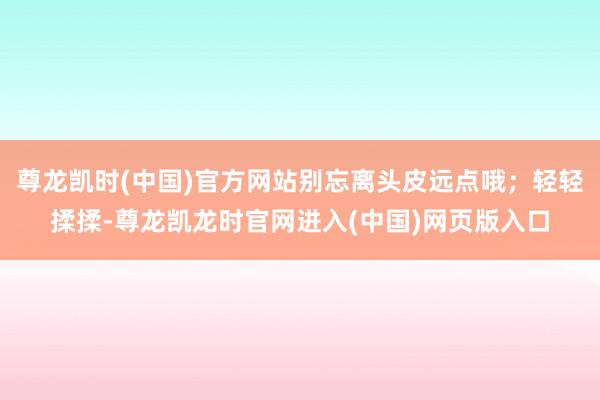 尊龙凯时(中国)官方网站别忘离头皮远点哦;轻轻揉揉-尊龙凯龙时官网进入(中国)网页版入口