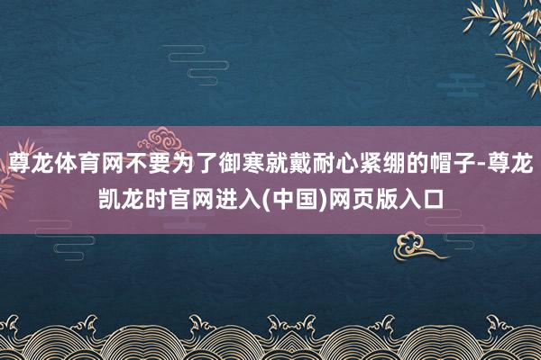 尊龙体育网不要为了御寒就戴耐心紧绷的帽子-尊龙凯龙时官网进入(中国)网页版入口