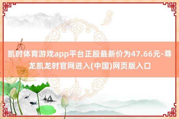 凯时体育游戏app平台正股最新价为47.66元-尊龙凯龙时官网进入(中国)网页版入口