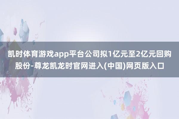 凯时体育游戏app平台公司拟1亿元至2亿元回购股份-尊龙凯龙时官网进入(中国)网页版入口