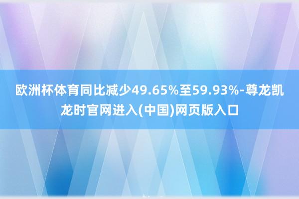 欧洲杯体育同比减少49.65%至59.93%-尊龙凯龙时官网进入(中国)网页版入口