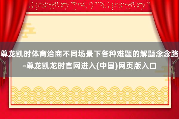 尊龙凯时体育洽商不同场景下各种难题的解题念念路-尊龙凯龙时官网进入(中国)网页版入口