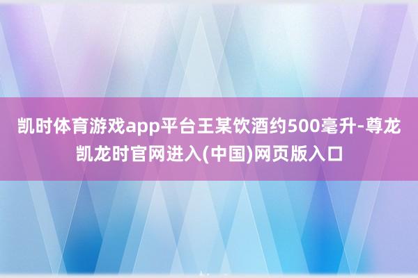 凯时体育游戏app平台王某饮酒约500毫升-尊龙凯龙时官网进入(中国)网页版入口