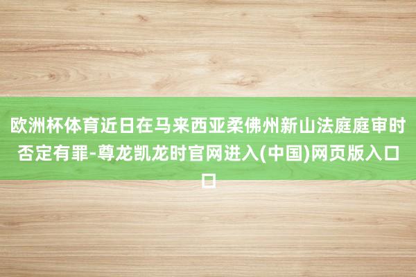 欧洲杯体育近日在马来西亚柔佛州新山法庭庭审时否定有罪-尊龙凯龙时官网进入(中国)网页版入口