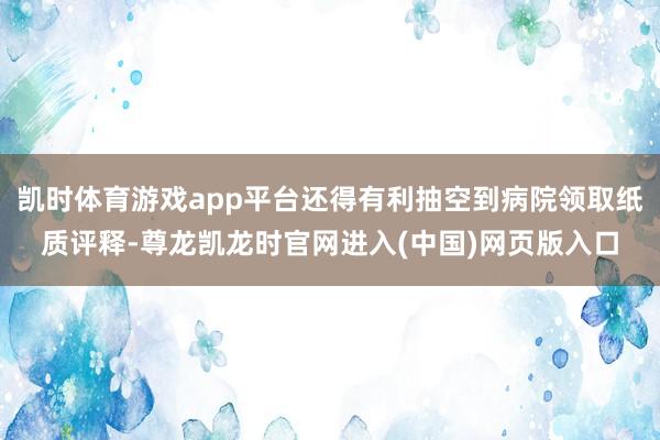凯时体育游戏app平台还得有利抽空到病院领取纸质评释-尊龙凯龙时官网进入(中国)网页版入口