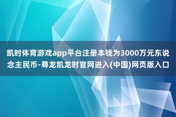 凯时体育游戏app平台注册本钱为3000万元东说念主民币-尊龙凯龙时官网进入(中国)网页版入口