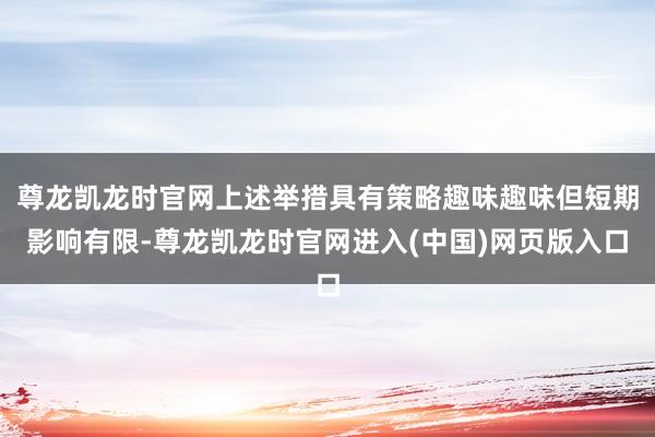 尊龙凯龙时官网上述举措具有策略趣味趣味但短期影响有限-尊龙凯龙时官网进入(中国)网页版入口