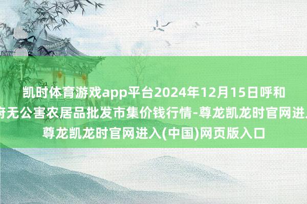 凯时体育游戏app平台2024年12月15日呼和浩特市好意思通首府无公害农居品批发市集价钱行情-尊龙凯龙时官网进入(中国)网页版入口