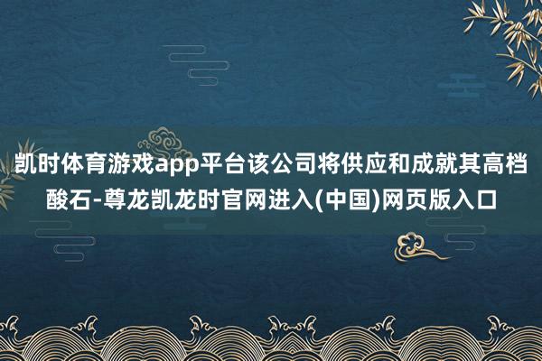 凯时体育游戏app平台该公司将供应和成就其高档酸石-尊龙凯龙时官网进入(中国)网页版入口