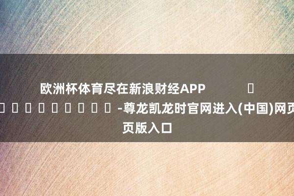欧洲杯体育尽在新浪财经APP            													-尊龙凯龙时官网进入(中国)网页版入口