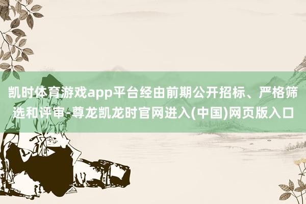 凯时体育游戏app平台经由前期公开招标、严格筛选和评审-尊龙凯龙时官网进入(中国)网页版入口