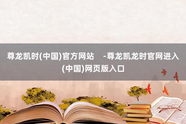 尊龙凯时(中国)官方网站    -尊龙凯龙时官网进入(中国)网页版入口