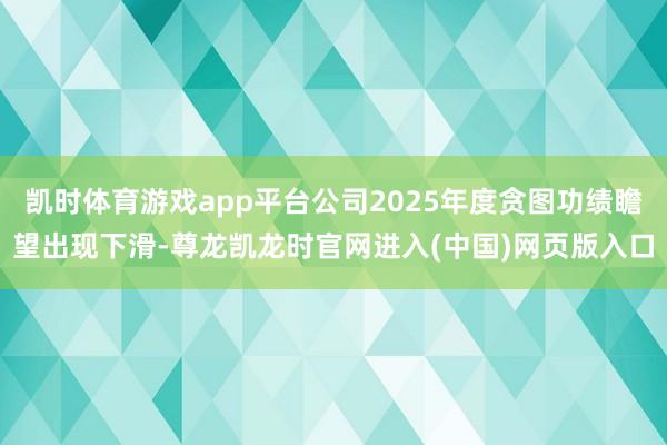 凯时体育游戏app平台公司2025年度贪图功绩瞻望出现下滑-尊龙凯龙时官网进入(中国)网页版入口