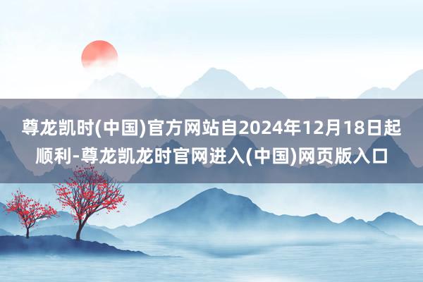 尊龙凯时(中国)官方网站自2024年12月18日起顺利-尊龙凯龙时官网进入(中国)网页版入口