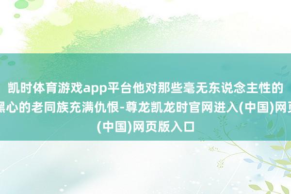 凯时体育游戏app平台他对那些毫无东说念主性的田主和黑心的老同族充满仇恨-尊龙凯龙时官网进入(中国)网页版入口