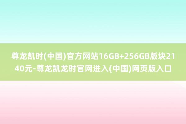 尊龙凯时(中国)官方网站16GB+256GB版块2140元-尊龙凯龙时官网进入(中国)网页版入口